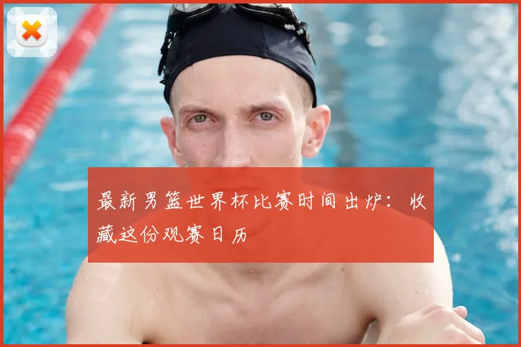 最新男篮世界杯比赛时间出炉：收藏这份观赛日历