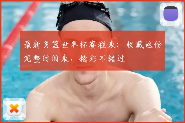 最新男篮世界杯赛程表：收藏这份完整时间表，精彩不错过