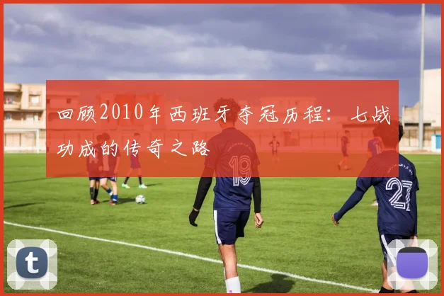 回顾2010年西班牙夺冠历程：七战功成的传奇之路