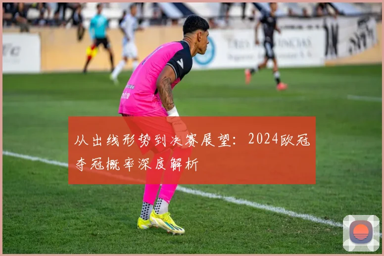 从出线形势到决赛展望：2024欧冠夺冠概率深度解析