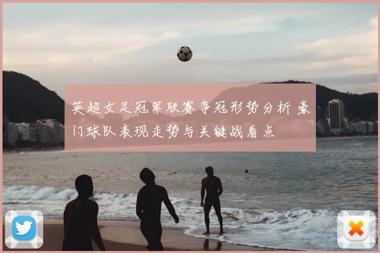 英超女足冠军联赛争冠形势分析 豪门球队表现走势与关键战看点