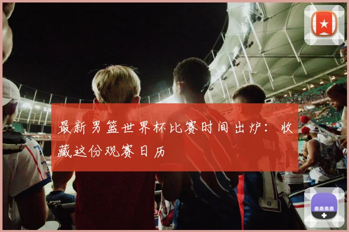 最新男篮世界杯比赛时间出炉：收藏这份观赛日历