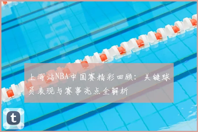 上海站NBA中国赛精彩回顾：关键球员表现与赛事亮点全解析