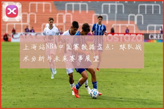 上海站NBA中国赛数据盘点：球队战术分析与未来赛事展望