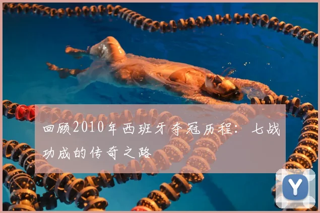 回顾2010年西班牙夺冠历程：七战功成的传奇之路