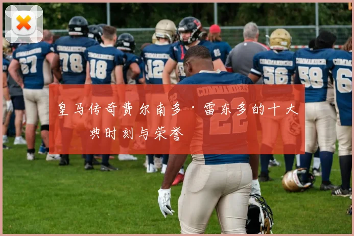 皇马传奇费尔南多·雷东多的十大经典时刻与荣誉