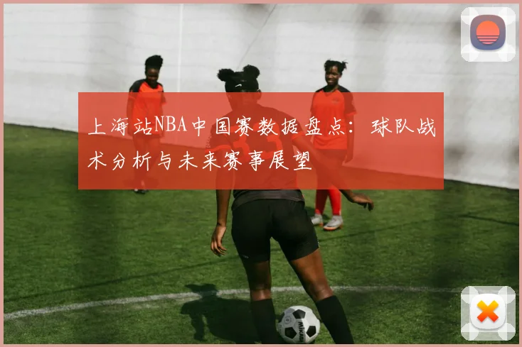 上海站NBA中国赛数据盘点：球队战术分析与未来赛事展望