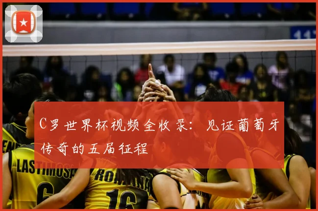 C罗世界杯视频全收录：见证葡萄牙传奇的五届征程