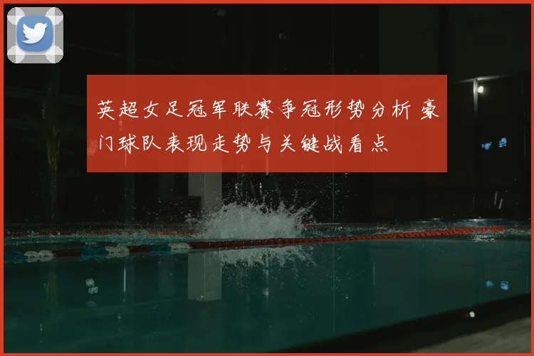 英超女足冠军联赛争冠形势分析 豪门球队表现走势与关键战看点