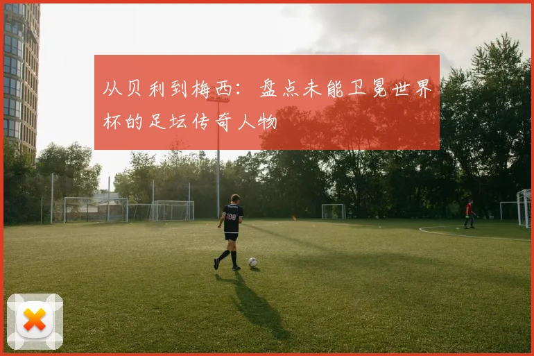 从贝利到梅西：盘点未能卫冕世界杯的足坛传奇人物