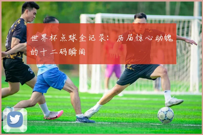 世界杯点球全记录：历届惊心动魄的十二码瞬间