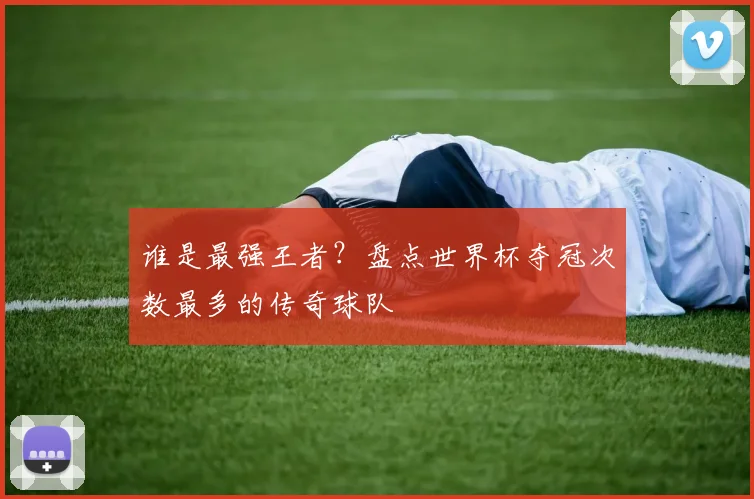 谁是最强王者?盘点世界杯夺冠次数最多的传奇球队