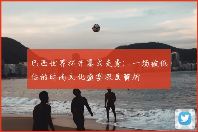 巴西世界杯开幕式走秀：一场被低估的时尚文化盛宴深度解析
