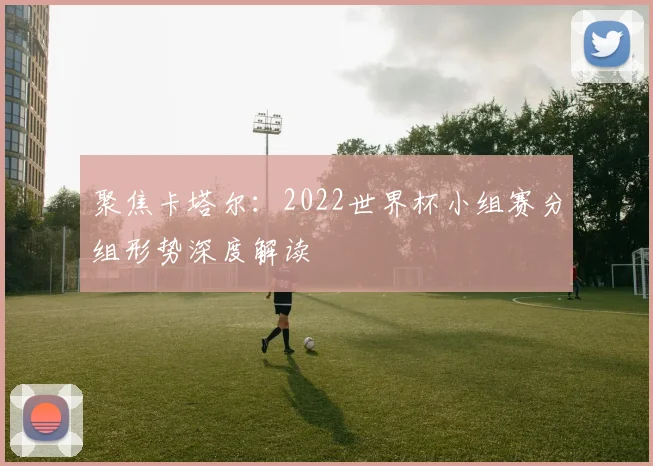 聚焦卡塔尔:2022世界杯小组赛分组形势深度解读