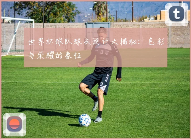 世界杯球队球衣设计大揭秘:色彩与荣耀的象征