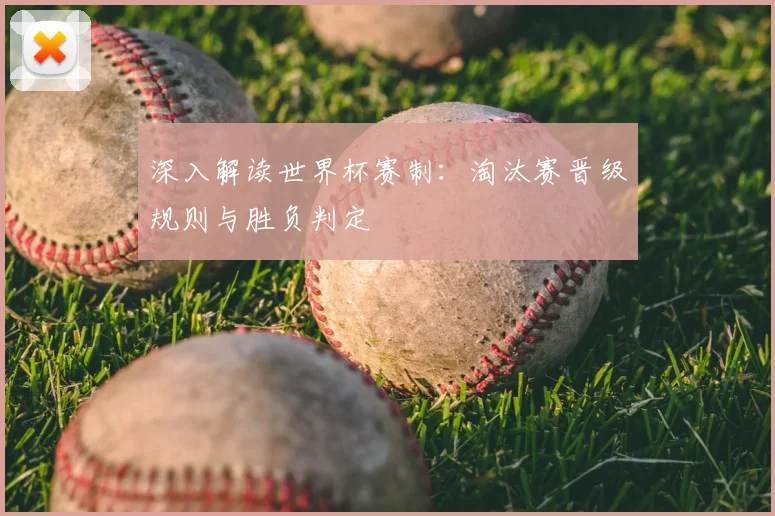 深入解读世界杯赛制:淘汰赛晋级规则与胜负判定