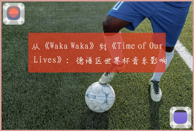 从《Waka Waka》到《Time of Our Lives》:德语区世界杯音乐影响力分析