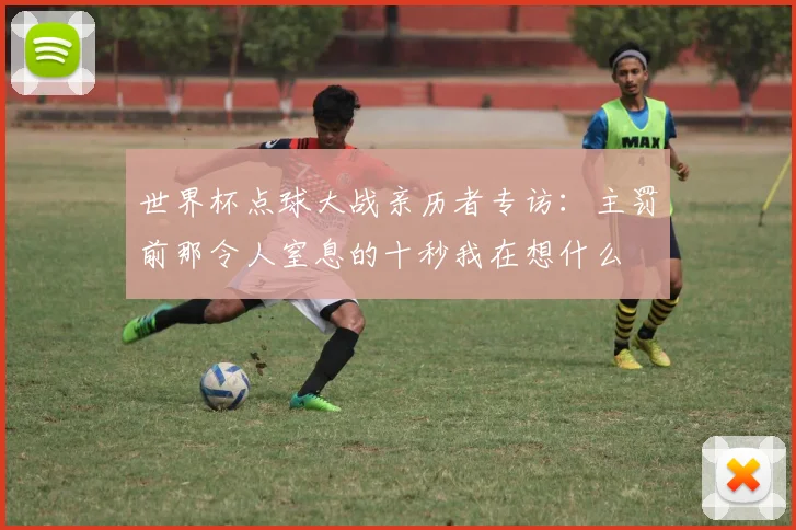 世界杯点球大战亲历者专访：主罚前那令人窒息的十秒我在想什么