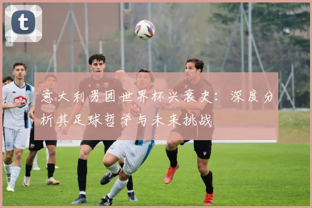 意大利男团世界杯兴衰史：深度分析其足球哲学与未来挑战