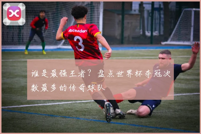 谁是最强王者?盘点世界杯夺冠次数最多的传奇球队