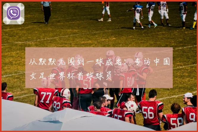从默默无闻到一球成名：专访中国女足世界杯首球球员