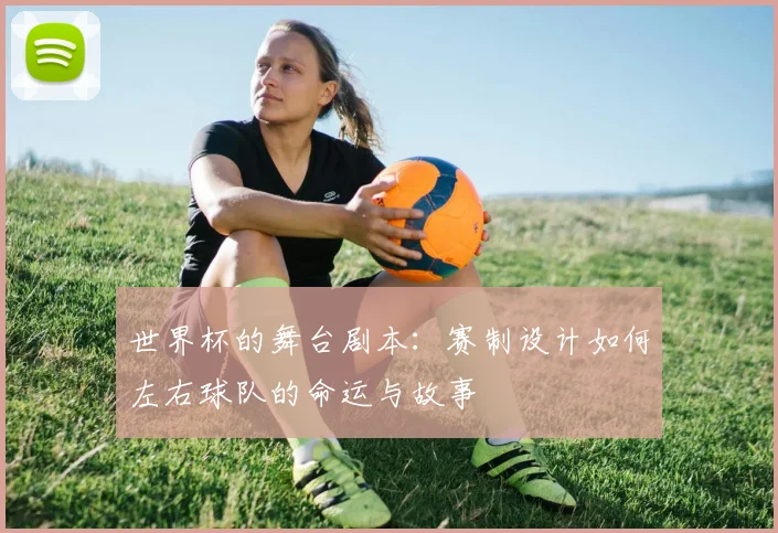 世界杯的舞台剧本:赛制设计如何左右球队的命运与故事