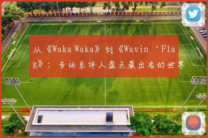 从《Waka Waka》到《Wavin‘ Flag》:专访乐评人盘点最出名的世界杯主题曲