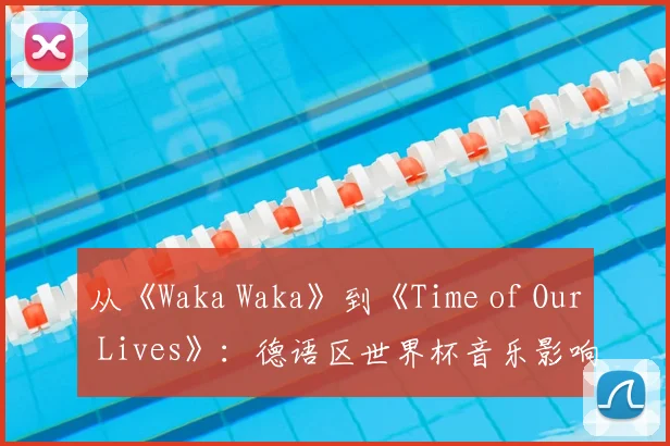 从《Waka Waka》到《Time of Our Lives》:德语区世界杯音乐影响力分析